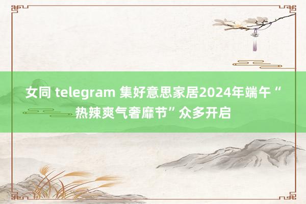 女同 telegram 集好意思家居2024年端午“热辣爽气奢靡节”众多开启