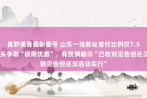 長野美香最新番号 山东一地新址首付比例仅7.5%？政府出头争取“极限优惠”，有技俩暗示“已收到见告但还没启动实行”