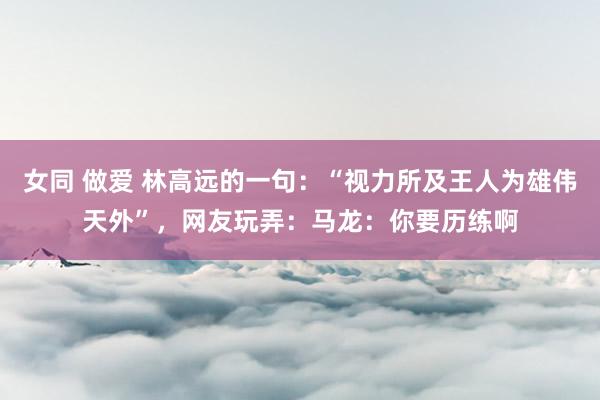 女同 做爱 林高远的一句：“视力所及王人为雄伟天外”，网友玩弄：马龙：你要历练啊