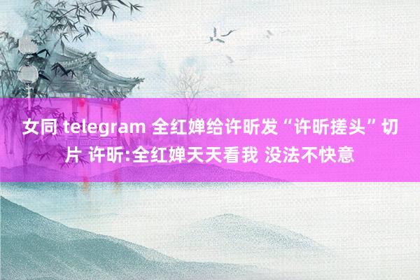 女同 telegram 全红婵给许昕发“许昕搓头”切片 许昕:全红婵天天看我 没法不快意