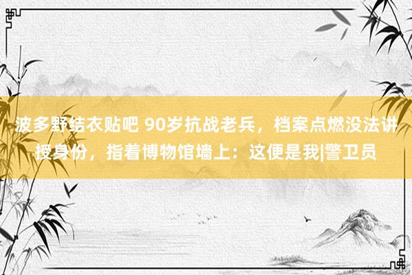 波多野结衣贴吧 90岁抗战老兵，档案点燃没法讲授身份，指着博物馆墙上：这便是我|警卫员