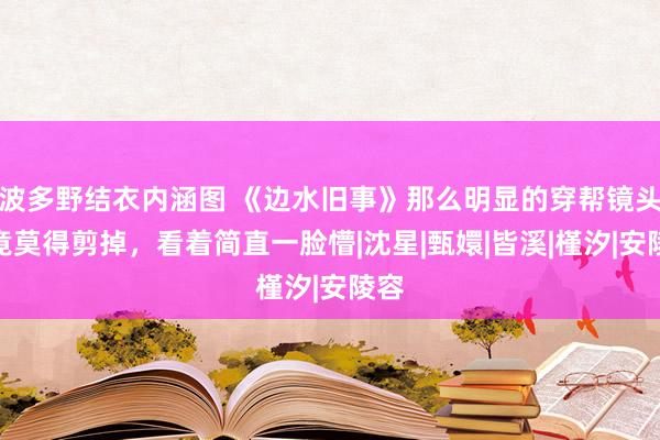 波多野结衣内涵图 《边水旧事》那么明显的穿帮镜头，竟莫得剪掉，看着简直一脸懵|沈星|甄嬛|皆溪|槿汐|安陵容