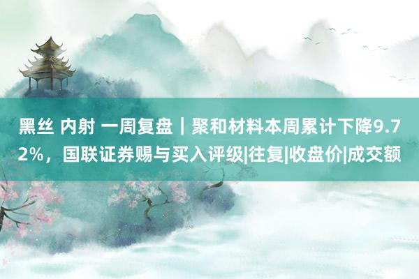 黑丝 内射 一周复盘｜聚和材料本周累计下降9.72%，国联证券赐与买入评级|往复|收盘价|成交额