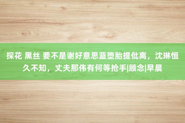 探花 黑丝 要不是谢好意思蓝堕胎提仳离，沈琳恒久不知，丈夫那伟有何等抢手|顾念|早晨