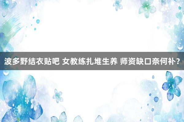 波多野结衣贴吧 女教练扎堆生养 师资缺口奈何补？