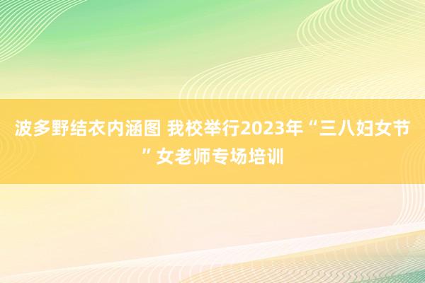 波多野结衣内涵图 我校举行2023年“三八妇女节”女老师专场培训