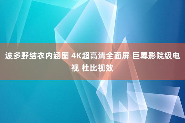 波多野结衣内涵图 4K超高清全面屏 巨幕影院级电视 杜比视效