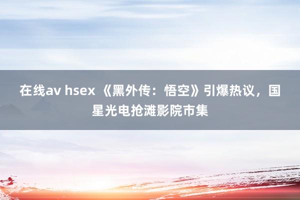 在线av hsex 《黑外传：悟空》引爆热议，国星光电抢滩影院市集