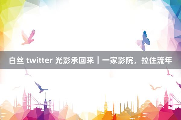 白丝 twitter 光影承回来｜一家影院，拉住流年