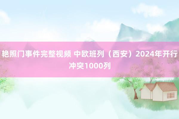 艳照门事件完整视频 中欧班列（西安）2024年开行冲突1000列