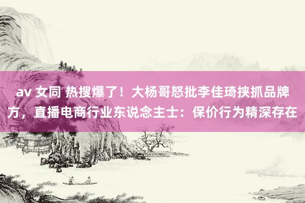 av 女同 热搜爆了！大杨哥怒批李佳琦挟抓品牌方，直播电商行业东说念主士：保价行为精深存在