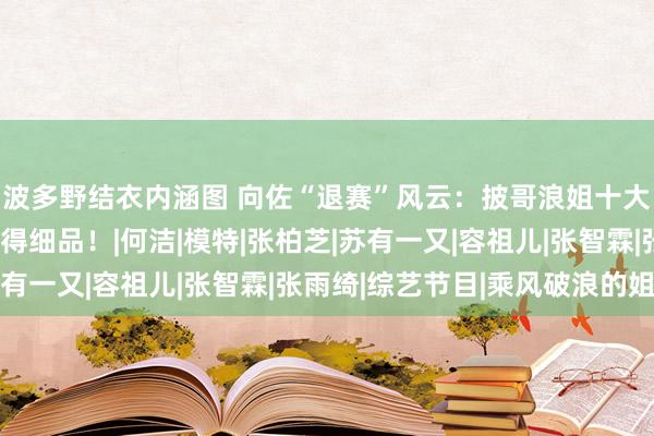 波多野结衣内涵图 向佐“退赛”风云：披哥浪姐十大名局面，每一个都值得细品！|何洁|模特|张柏芝|苏有一又|容祖儿|张智霖|张雨绮|综艺节目|乘风破浪的姐姐