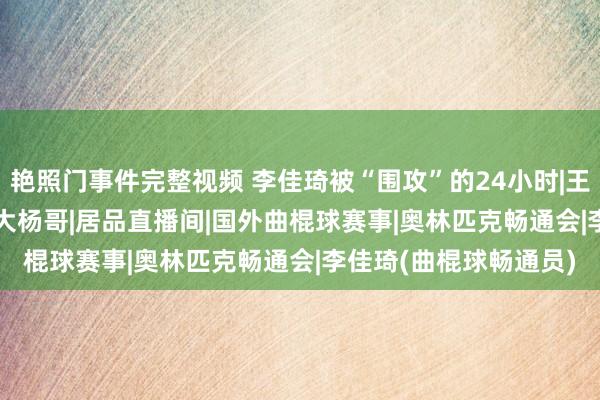 艳照门事件完整视频 李佳琦被“围攻”的24小时|王海|海氏|霸总|小杨哥|大杨哥|居品直播间|国外曲棍球赛事|奥林匹克畅通会|李佳琦(曲棍球畅通员)