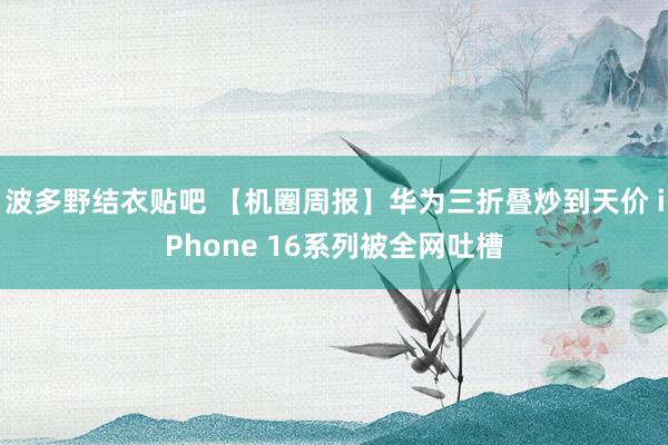 波多野结衣贴吧 【机圈周报】华为三折叠炒到天价 iPhone 16系列被全网吐槽