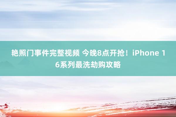 艳照门事件完整视频 今晚8点开抢！iPhone 16系列最洗劫购攻略