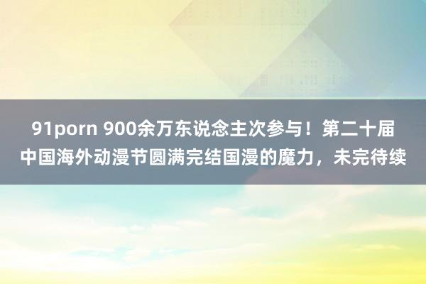 91porn 900余万东说念主次参与！第二十届中国海外动漫节圆满完结国漫的魔力，未完待续