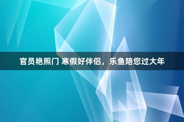 官员艳照门 寒假好伴侣，乐鱼陪您过大年