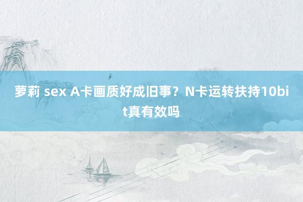 萝莉 sex A卡画质好成旧事？N卡运转扶持10bit真有效吗