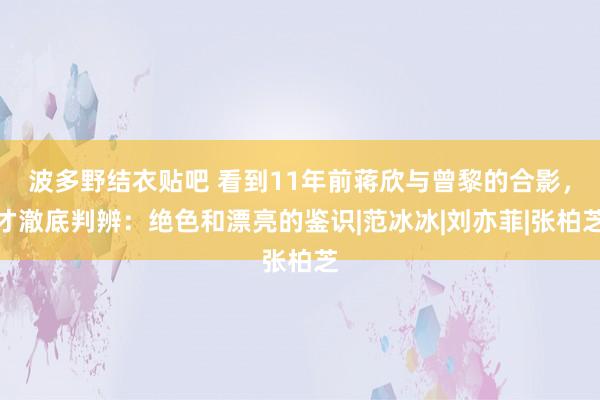 波多野结衣贴吧 看到11年前蒋欣与曾黎的合影，才澈底判辨：绝色和漂亮的鉴识|范冰冰|刘亦菲|张柏芝