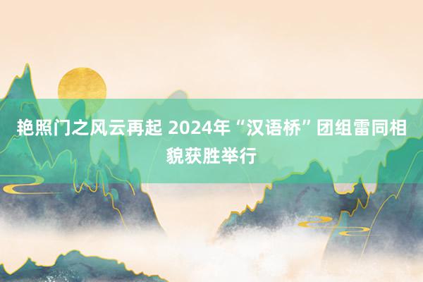 艳照门之风云再起 2024年“汉语桥”团组雷同相貌获胜举行