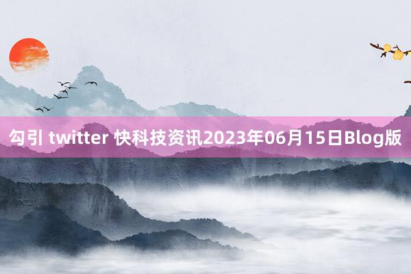 勾引 twitter 快科技资讯2023年06月15日Blog版