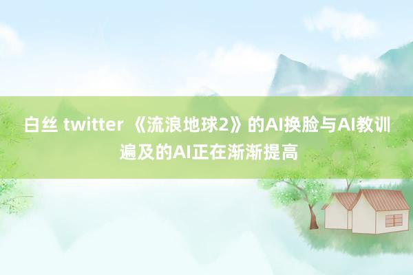 白丝 twitter 《流浪地球2》的AI换脸与AI教训 遍及的AI正在渐渐提高