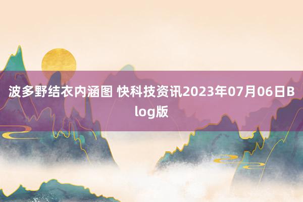 波多野结衣内涵图 快科技资讯2023年07月06日Blog版