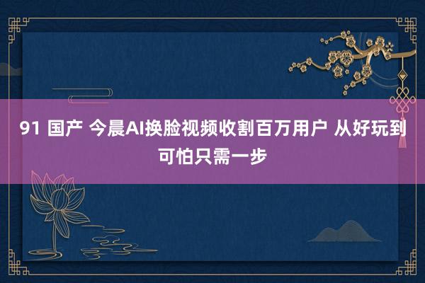 91 国产 今晨AI换脸视频收割百万用户 从好玩到可怕只需一步