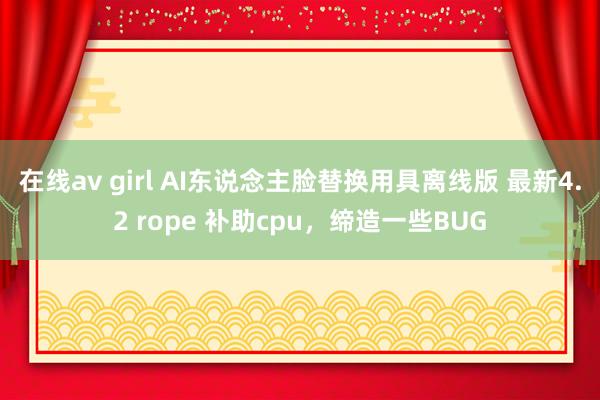 在线av girl AI东说念主脸替换用具离线版 最新4.2 rope 补助cpu，缔造一些BUG