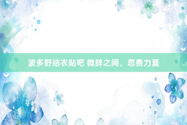 波多野结衣贴吧 微辞之间，忽费力夏