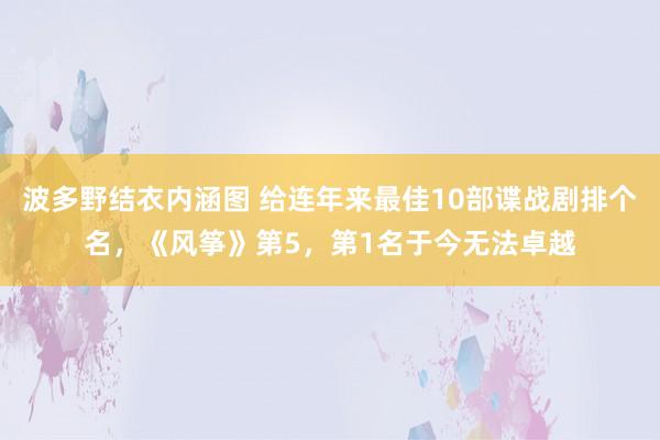 波多野结衣内涵图 给连年来最佳10部谍战剧排个名，《风筝》第5，第1名于今无法卓越